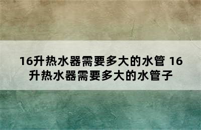 16升热水器需要多大的水管 16升热水器需要多大的水管子